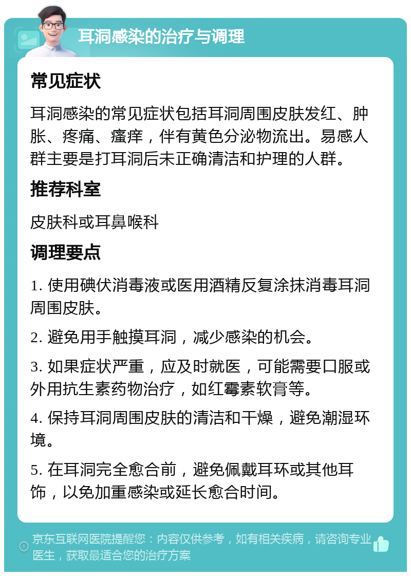 耳洞感染的治疗与调理 常见症状 耳洞感染的常见症状包括耳洞周围皮肤发红、肿胀、疼痛、瘙痒，伴有黄色分泌物流出。易感人群主要是打耳洞后未正确清洁和护理的人群。 推荐科室 皮肤科或耳鼻喉科 调理要点 1. 使用碘伏消毒液或医用酒精反复涂抹消毒耳洞周围皮肤。 2. 避免用手触摸耳洞，减少感染的机会。 3. 如果症状严重，应及时就医，可能需要口服或外用抗生素药物治疗，如红霉素软膏等。 4. 保持耳洞周围皮肤的清洁和干燥，避免潮湿环境。 5. 在耳洞完全愈合前，避免佩戴耳环或其他耳饰，以免加重感染或延长愈合时间。