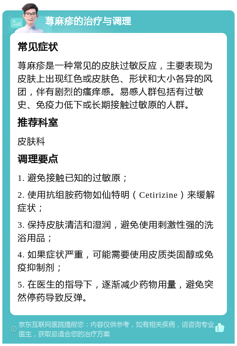 荨麻疹的治疗与调理 常见症状 荨麻疹是一种常见的皮肤过敏反应，主要表现为皮肤上出现红色或皮肤色、形状和大小各异的风团，伴有剧烈的瘙痒感。易感人群包括有过敏史、免疫力低下或长期接触过敏原的人群。 推荐科室 皮肤科 调理要点 1. 避免接触已知的过敏原； 2. 使用抗组胺药物如仙特明（Cetirizine）来缓解症状； 3. 保持皮肤清洁和湿润，避免使用刺激性强的洗浴用品； 4. 如果症状严重，可能需要使用皮质类固醇或免疫抑制剂； 5. 在医生的指导下，逐渐减少药物用量，避免突然停药导致反弹。