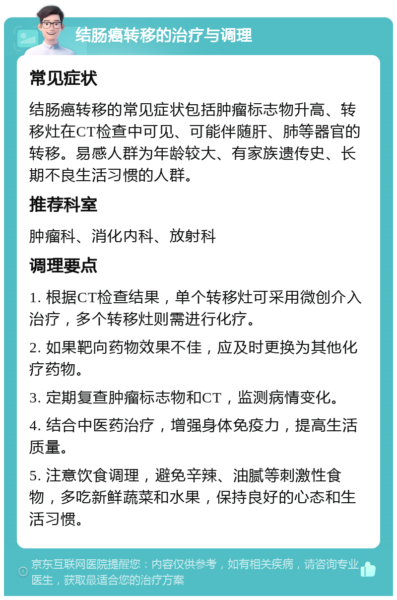 结肠癌转移的治疗与调理 常见症状 结肠癌转移的常见症状包括肿瘤标志物升高、转移灶在CT检查中可见、可能伴随肝、肺等器官的转移。易感人群为年龄较大、有家族遗传史、长期不良生活习惯的人群。 推荐科室 肿瘤科、消化内科、放射科 调理要点 1. 根据CT检查结果，单个转移灶可采用微创介入治疗，多个转移灶则需进行化疗。 2. 如果靶向药物效果不佳，应及时更换为其他化疗药物。 3. 定期复查肿瘤标志物和CT，监测病情变化。 4. 结合中医药治疗，增强身体免疫力，提高生活质量。 5. 注意饮食调理，避免辛辣、油腻等刺激性食物，多吃新鲜蔬菜和水果，保持良好的心态和生活习惯。