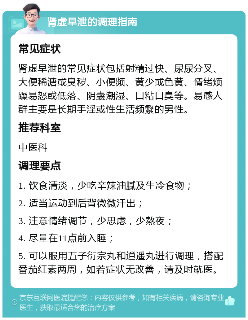 肾虚早泄的调理指南 常见症状 肾虚早泄的常见症状包括射精过快、尿尿分叉、大便稀溏或臭秽、小便频、黄少或色黄、情绪烦躁易怒或低落、阴囊潮湿、口粘口臭等。易感人群主要是长期手淫或性生活频繁的男性。 推荐科室 中医科 调理要点 1. 饮食清淡，少吃辛辣油腻及生冷食物； 2. 适当运动到后背微微汗出； 3. 注意情绪调节，少思虑，少熬夜； 4. 尽量在11点前入睡； 5. 可以服用五子衍宗丸和逍遥丸进行调理，搭配番茄红素两周，如若症状无改善，请及时就医。