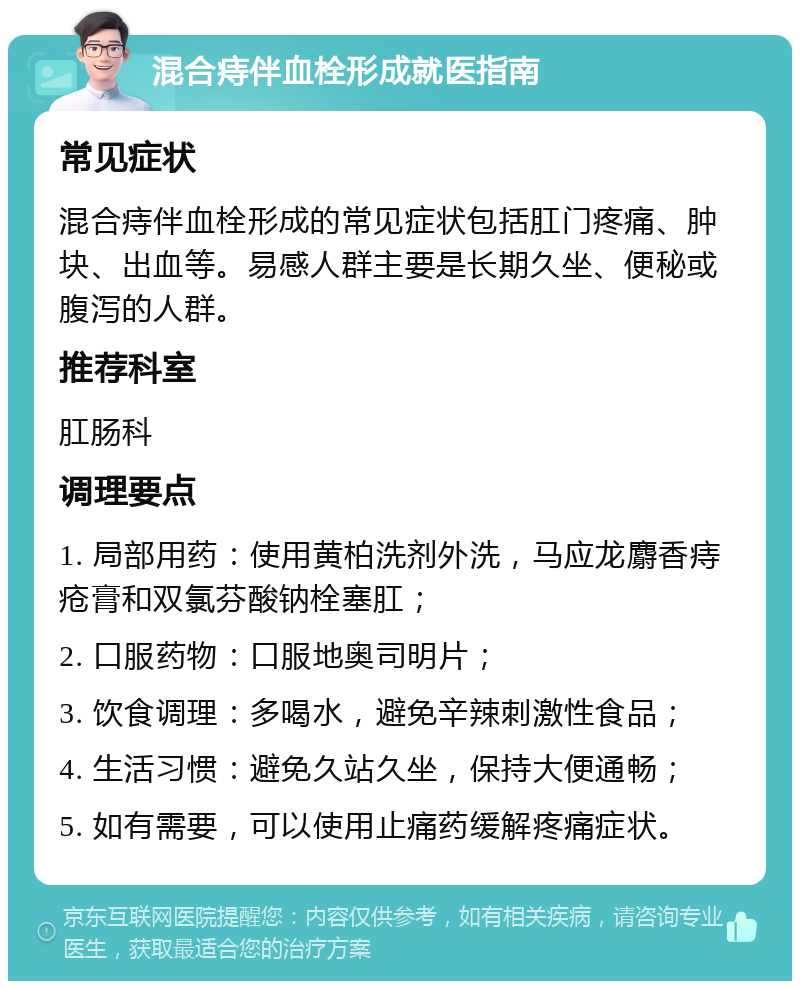 混合痔伴血栓形成就医指南 常见症状 混合痔伴血栓形成的常见症状包括肛门疼痛、肿块、出血等。易感人群主要是长期久坐、便秘或腹泻的人群。 推荐科室 肛肠科 调理要点 1. 局部用药：使用黄柏洗剂外洗，马应龙麝香痔疮膏和双氯芬酸钠栓塞肛； 2. 口服药物：口服地奥司明片； 3. 饮食调理：多喝水，避免辛辣刺激性食品； 4. 生活习惯：避免久站久坐，保持大便通畅； 5. 如有需要，可以使用止痛药缓解疼痛症状。