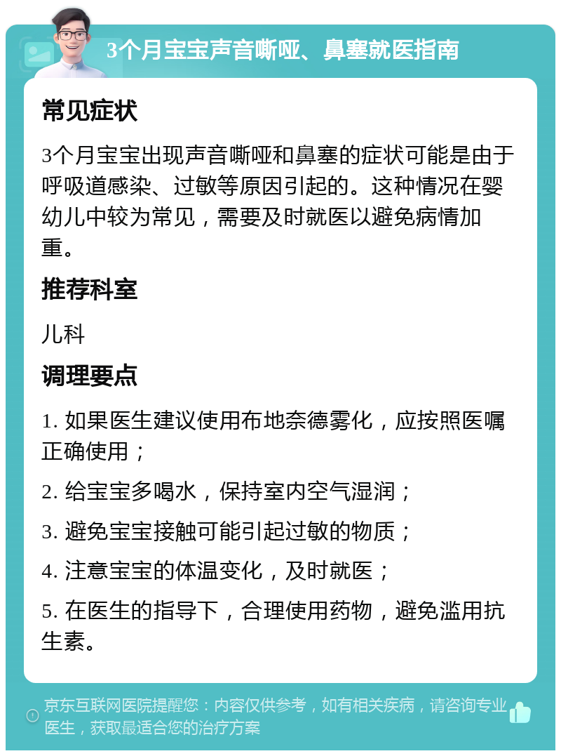 3个月宝宝声音嘶哑、鼻塞就医指南 常见症状 3个月宝宝出现声音嘶哑和鼻塞的症状可能是由于呼吸道感染、过敏等原因引起的。这种情况在婴幼儿中较为常见，需要及时就医以避免病情加重。 推荐科室 儿科 调理要点 1. 如果医生建议使用布地奈德雾化，应按照医嘱正确使用； 2. 给宝宝多喝水，保持室内空气湿润； 3. 避免宝宝接触可能引起过敏的物质； 4. 注意宝宝的体温变化，及时就医； 5. 在医生的指导下，合理使用药物，避免滥用抗生素。