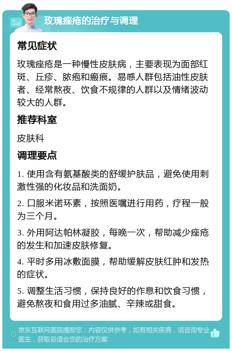 玫瑰痤疮的治疗与调理 常见症状 玫瑰痤疮是一种慢性皮肤病，主要表现为面部红斑、丘疹、脓疱和瘢痕。易感人群包括油性皮肤者、经常熬夜、饮食不规律的人群以及情绪波动较大的人群。 推荐科室 皮肤科 调理要点 1. 使用含有氨基酸类的舒缓护肤品，避免使用刺激性强的化妆品和洗面奶。 2. 口服米诺环素，按照医嘱进行用药，疗程一般为三个月。 3. 外用阿达帕林凝胶，每晚一次，帮助减少痤疮的发生和加速皮肤修复。 4. 平时多用冰敷面膜，帮助缓解皮肤红肿和发热的症状。 5. 调整生活习惯，保持良好的作息和饮食习惯，避免熬夜和食用过多油腻、辛辣或甜食。