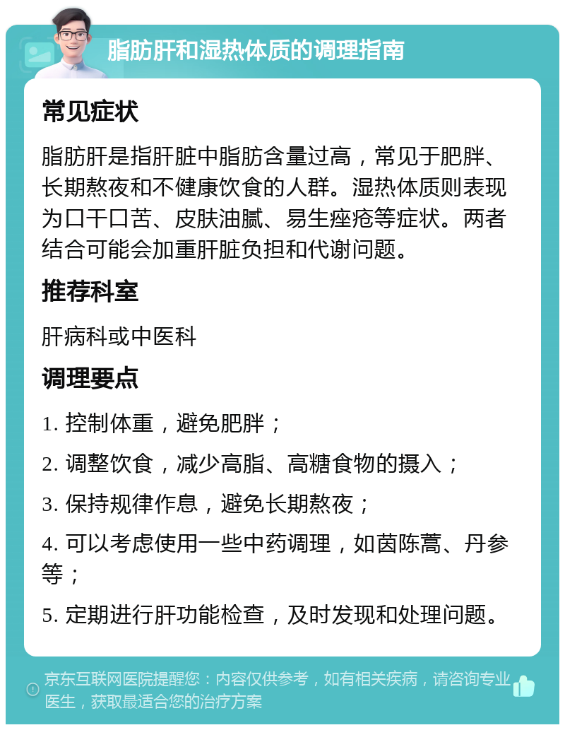 脂肪肝和湿热体质的调理指南 常见症状 脂肪肝是指肝脏中脂肪含量过高，常见于肥胖、长期熬夜和不健康饮食的人群。湿热体质则表现为口干口苦、皮肤油腻、易生痤疮等症状。两者结合可能会加重肝脏负担和代谢问题。 推荐科室 肝病科或中医科 调理要点 1. 控制体重，避免肥胖； 2. 调整饮食，减少高脂、高糖食物的摄入； 3. 保持规律作息，避免长期熬夜； 4. 可以考虑使用一些中药调理，如茵陈蒿、丹参等； 5. 定期进行肝功能检查，及时发现和处理问题。