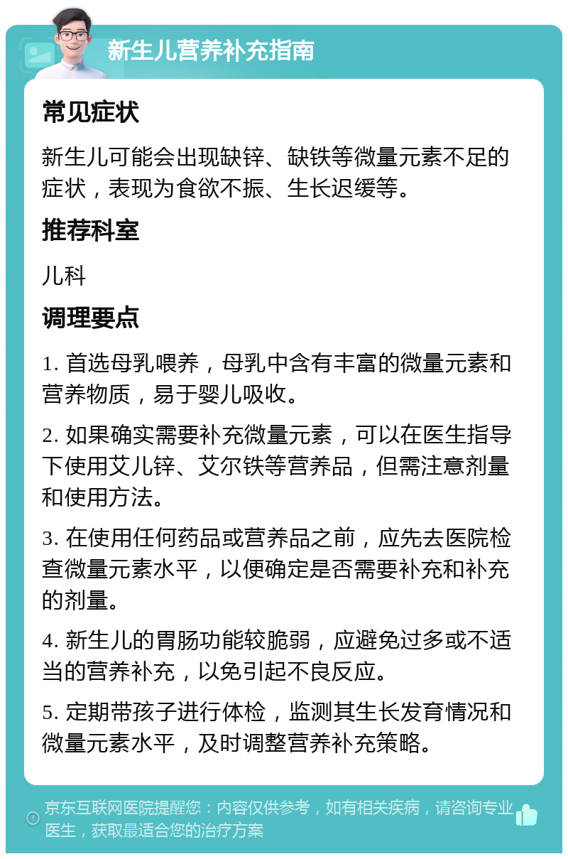 新生儿营养补充指南 常见症状 新生儿可能会出现缺锌、缺铁等微量元素不足的症状，表现为食欲不振、生长迟缓等。 推荐科室 儿科 调理要点 1. 首选母乳喂养，母乳中含有丰富的微量元素和营养物质，易于婴儿吸收。 2. 如果确实需要补充微量元素，可以在医生指导下使用艾儿锌、艾尔铁等营养品，但需注意剂量和使用方法。 3. 在使用任何药品或营养品之前，应先去医院检查微量元素水平，以便确定是否需要补充和补充的剂量。 4. 新生儿的胃肠功能较脆弱，应避免过多或不适当的营养补充，以免引起不良反应。 5. 定期带孩子进行体检，监测其生长发育情况和微量元素水平，及时调整营养补充策略。