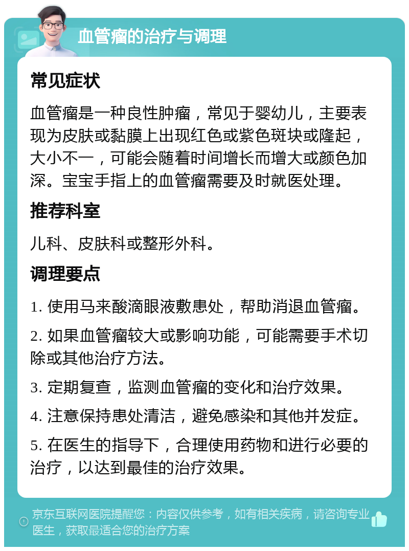 血管瘤的治疗与调理 常见症状 血管瘤是一种良性肿瘤，常见于婴幼儿，主要表现为皮肤或黏膜上出现红色或紫色斑块或隆起，大小不一，可能会随着时间增长而增大或颜色加深。宝宝手指上的血管瘤需要及时就医处理。 推荐科室 儿科、皮肤科或整形外科。 调理要点 1. 使用马来酸滴眼液敷患处，帮助消退血管瘤。 2. 如果血管瘤较大或影响功能，可能需要手术切除或其他治疗方法。 3. 定期复查，监测血管瘤的变化和治疗效果。 4. 注意保持患处清洁，避免感染和其他并发症。 5. 在医生的指导下，合理使用药物和进行必要的治疗，以达到最佳的治疗效果。