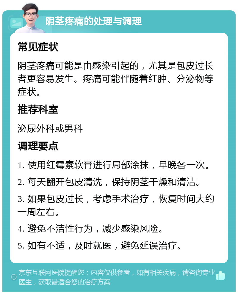 阴茎疼痛的处理与调理 常见症状 阴茎疼痛可能是由感染引起的，尤其是包皮过长者更容易发生。疼痛可能伴随着红肿、分泌物等症状。 推荐科室 泌尿外科或男科 调理要点 1. 使用红霉素软膏进行局部涂抹，早晚各一次。 2. 每天翻开包皮清洗，保持阴茎干燥和清洁。 3. 如果包皮过长，考虑手术治疗，恢复时间大约一周左右。 4. 避免不洁性行为，减少感染风险。 5. 如有不适，及时就医，避免延误治疗。