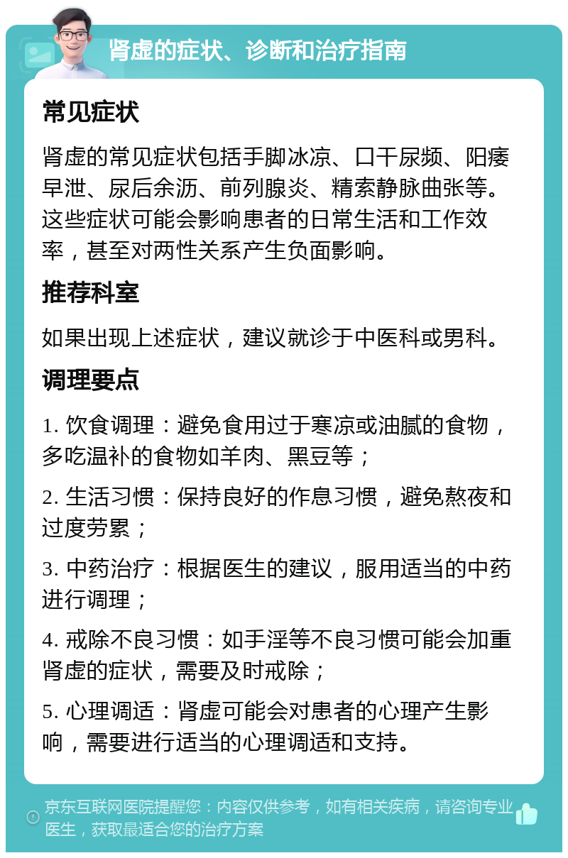 肾虚的症状、诊断和治疗指南 常见症状 肾虚的常见症状包括手脚冰凉、口干尿频、阳痿早泄、尿后余沥、前列腺炎、精索静脉曲张等。这些症状可能会影响患者的日常生活和工作效率，甚至对两性关系产生负面影响。 推荐科室 如果出现上述症状，建议就诊于中医科或男科。 调理要点 1. 饮食调理：避免食用过于寒凉或油腻的食物，多吃温补的食物如羊肉、黑豆等； 2. 生活习惯：保持良好的作息习惯，避免熬夜和过度劳累； 3. 中药治疗：根据医生的建议，服用适当的中药进行调理； 4. 戒除不良习惯：如手淫等不良习惯可能会加重肾虚的症状，需要及时戒除； 5. 心理调适：肾虚可能会对患者的心理产生影响，需要进行适当的心理调适和支持。