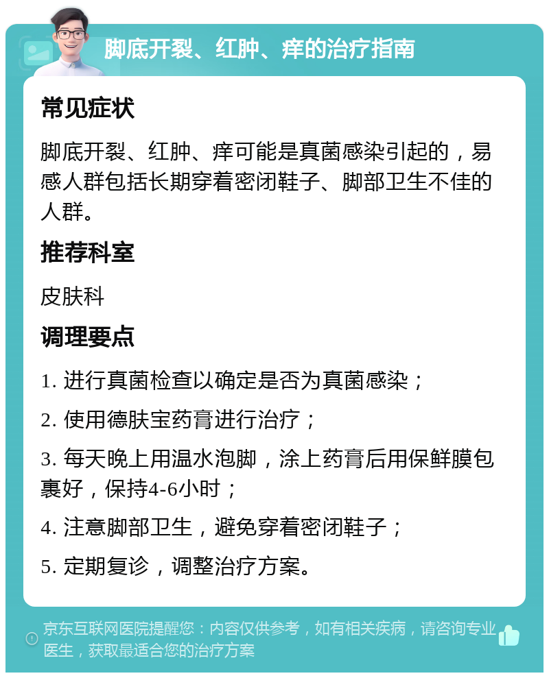 脚底开裂、红肿、痒的治疗指南 常见症状 脚底开裂、红肿、痒可能是真菌感染引起的，易感人群包括长期穿着密闭鞋子、脚部卫生不佳的人群。 推荐科室 皮肤科 调理要点 1. 进行真菌检查以确定是否为真菌感染； 2. 使用德肤宝药膏进行治疗； 3. 每天晚上用温水泡脚，涂上药膏后用保鲜膜包裹好，保持4-6小时； 4. 注意脚部卫生，避免穿着密闭鞋子； 5. 定期复诊，调整治疗方案。