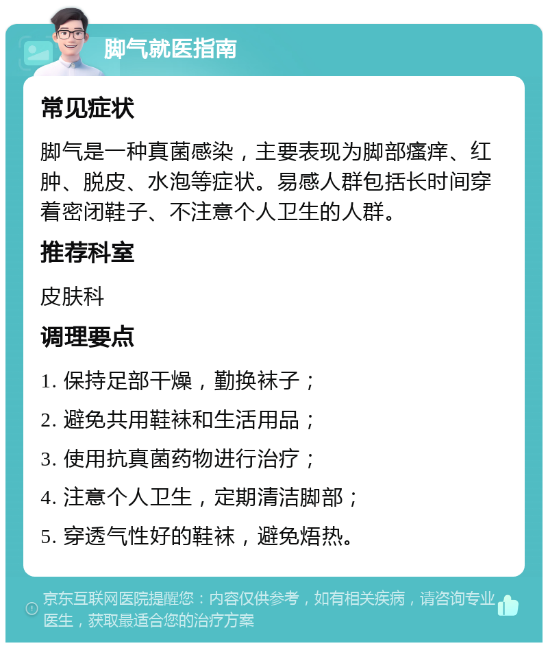 脚气就医指南 常见症状 脚气是一种真菌感染，主要表现为脚部瘙痒、红肿、脱皮、水泡等症状。易感人群包括长时间穿着密闭鞋子、不注意个人卫生的人群。 推荐科室 皮肤科 调理要点 1. 保持足部干燥，勤换袜子； 2. 避免共用鞋袜和生活用品； 3. 使用抗真菌药物进行治疗； 4. 注意个人卫生，定期清洁脚部； 5. 穿透气性好的鞋袜，避免焐热。