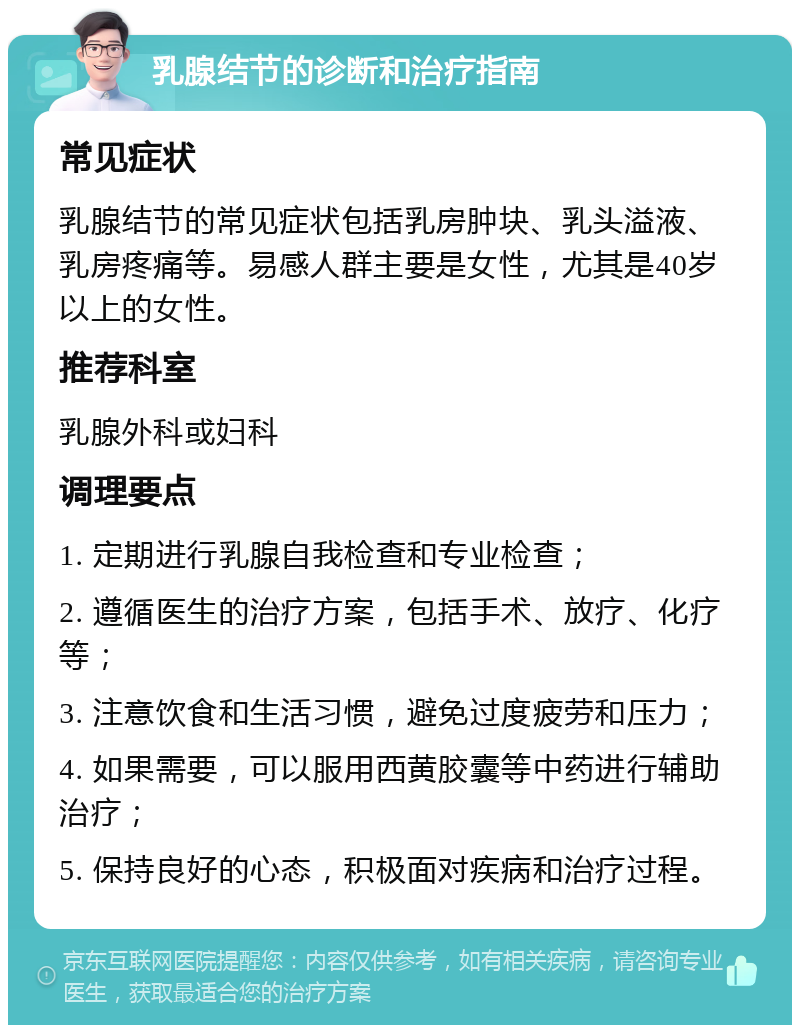 乳腺结节的诊断和治疗指南 常见症状 乳腺结节的常见症状包括乳房肿块、乳头溢液、乳房疼痛等。易感人群主要是女性，尤其是40岁以上的女性。 推荐科室 乳腺外科或妇科 调理要点 1. 定期进行乳腺自我检查和专业检查； 2. 遵循医生的治疗方案，包括手术、放疗、化疗等； 3. 注意饮食和生活习惯，避免过度疲劳和压力； 4. 如果需要，可以服用西黄胶囊等中药进行辅助治疗； 5. 保持良好的心态，积极面对疾病和治疗过程。