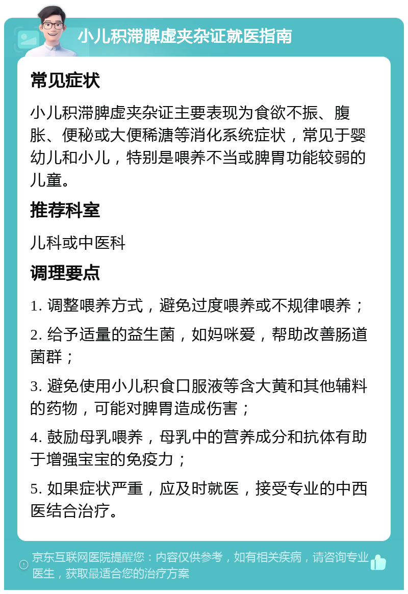 小儿积滞脾虚夹杂证就医指南 常见症状 小儿积滞脾虚夹杂证主要表现为食欲不振、腹胀、便秘或大便稀溏等消化系统症状，常见于婴幼儿和小儿，特别是喂养不当或脾胃功能较弱的儿童。 推荐科室 儿科或中医科 调理要点 1. 调整喂养方式，避免过度喂养或不规律喂养； 2. 给予适量的益生菌，如妈咪爱，帮助改善肠道菌群； 3. 避免使用小儿积食口服液等含大黄和其他辅料的药物，可能对脾胃造成伤害； 4. 鼓励母乳喂养，母乳中的营养成分和抗体有助于增强宝宝的免疫力； 5. 如果症状严重，应及时就医，接受专业的中西医结合治疗。