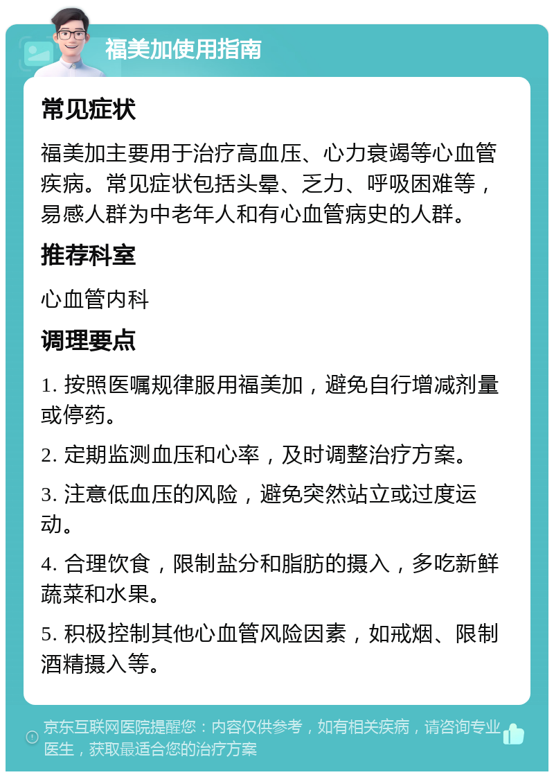 福美加使用指南 常见症状 福美加主要用于治疗高血压、心力衰竭等心血管疾病。常见症状包括头晕、乏力、呼吸困难等，易感人群为中老年人和有心血管病史的人群。 推荐科室 心血管内科 调理要点 1. 按照医嘱规律服用福美加，避免自行增减剂量或停药。 2. 定期监测血压和心率，及时调整治疗方案。 3. 注意低血压的风险，避免突然站立或过度运动。 4. 合理饮食，限制盐分和脂肪的摄入，多吃新鲜蔬菜和水果。 5. 积极控制其他心血管风险因素，如戒烟、限制酒精摄入等。