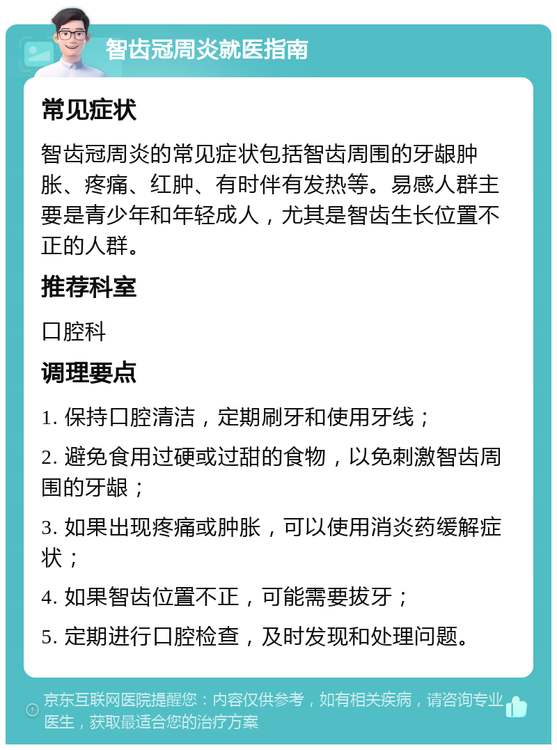 智齿冠周炎就医指南 常见症状 智齿冠周炎的常见症状包括智齿周围的牙龈肿胀、疼痛、红肿、有时伴有发热等。易感人群主要是青少年和年轻成人，尤其是智齿生长位置不正的人群。 推荐科室 口腔科 调理要点 1. 保持口腔清洁，定期刷牙和使用牙线； 2. 避免食用过硬或过甜的食物，以免刺激智齿周围的牙龈； 3. 如果出现疼痛或肿胀，可以使用消炎药缓解症状； 4. 如果智齿位置不正，可能需要拔牙； 5. 定期进行口腔检查，及时发现和处理问题。