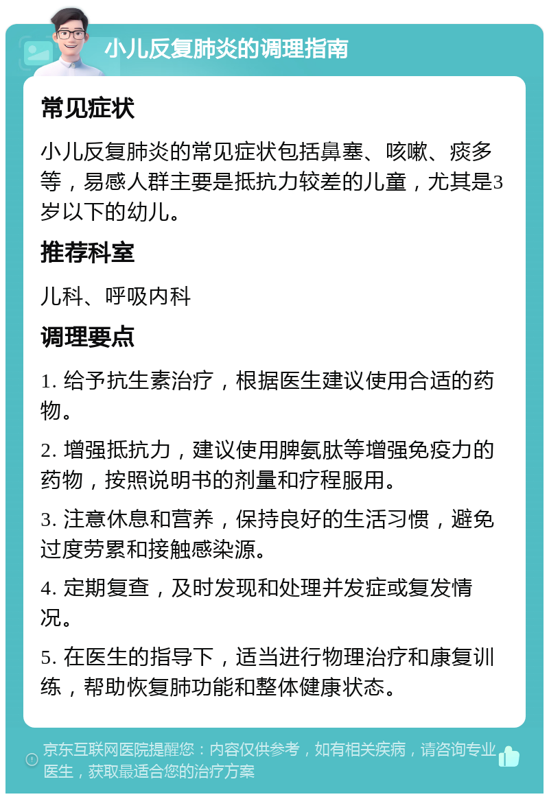 小儿反复肺炎的调理指南 常见症状 小儿反复肺炎的常见症状包括鼻塞、咳嗽、痰多等，易感人群主要是抵抗力较差的儿童，尤其是3岁以下的幼儿。 推荐科室 儿科、呼吸内科 调理要点 1. 给予抗生素治疗，根据医生建议使用合适的药物。 2. 增强抵抗力，建议使用脾氨肽等增强免疫力的药物，按照说明书的剂量和疗程服用。 3. 注意休息和营养，保持良好的生活习惯，避免过度劳累和接触感染源。 4. 定期复查，及时发现和处理并发症或复发情况。 5. 在医生的指导下，适当进行物理治疗和康复训练，帮助恢复肺功能和整体健康状态。