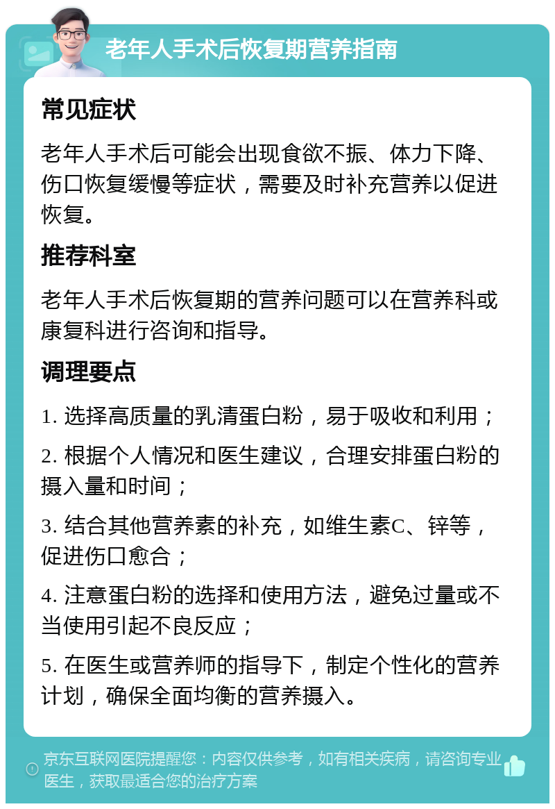 老年人手术后恢复期营养指南 常见症状 老年人手术后可能会出现食欲不振、体力下降、伤口恢复缓慢等症状，需要及时补充营养以促进恢复。 推荐科室 老年人手术后恢复期的营养问题可以在营养科或康复科进行咨询和指导。 调理要点 1. 选择高质量的乳清蛋白粉，易于吸收和利用； 2. 根据个人情况和医生建议，合理安排蛋白粉的摄入量和时间； 3. 结合其他营养素的补充，如维生素C、锌等，促进伤口愈合； 4. 注意蛋白粉的选择和使用方法，避免过量或不当使用引起不良反应； 5. 在医生或营养师的指导下，制定个性化的营养计划，确保全面均衡的营养摄入。