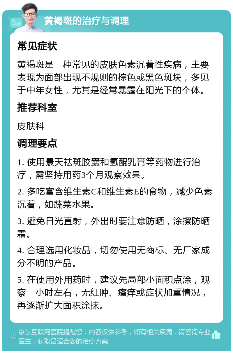 黄褐斑的治疗与调理 常见症状 黄褐斑是一种常见的皮肤色素沉着性疾病，主要表现为面部出现不规则的棕色或黑色斑块，多见于中年女性，尤其是经常暴露在阳光下的个体。 推荐科室 皮肤科 调理要点 1. 使用景天祛斑胶囊和氢醌乳膏等药物进行治疗，需坚持用药3个月观察效果。 2. 多吃富含维生素C和维生素E的食物，减少色素沉着，如蔬菜水果。 3. 避免日光直射，外出时要注意防晒，涂擦防晒霜。 4. 合理选用化妆品，切勿使用无商标、无厂家成分不明的产品。 5. 在使用外用药时，建议先局部小面积点涂，观察一小时左右，无红肿、瘙痒或症状加重情况，再逐渐扩大面积涂抹。