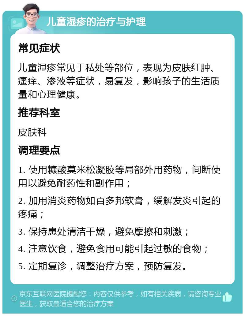 儿童湿疹的治疗与护理 常见症状 儿童湿疹常见于私处等部位，表现为皮肤红肿、瘙痒、渗液等症状，易复发，影响孩子的生活质量和心理健康。 推荐科室 皮肤科 调理要点 1. 使用糠酸莫米松凝胶等局部外用药物，间断使用以避免耐药性和副作用； 2. 加用消炎药物如百多邦软膏，缓解发炎引起的疼痛； 3. 保持患处清洁干燥，避免摩擦和刺激； 4. 注意饮食，避免食用可能引起过敏的食物； 5. 定期复诊，调整治疗方案，预防复发。