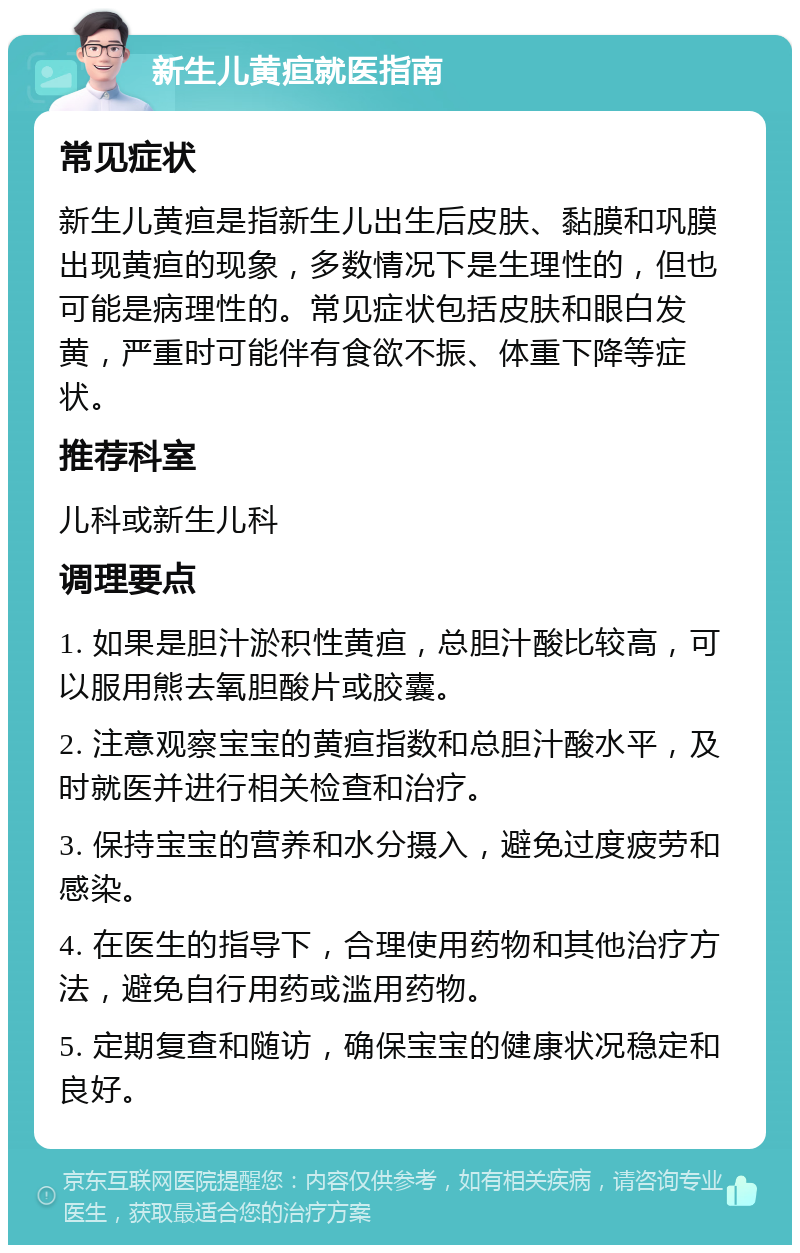 新生儿黄疸就医指南 常见症状 新生儿黄疸是指新生儿出生后皮肤、黏膜和巩膜出现黄疸的现象，多数情况下是生理性的，但也可能是病理性的。常见症状包括皮肤和眼白发黄，严重时可能伴有食欲不振、体重下降等症状。 推荐科室 儿科或新生儿科 调理要点 1. 如果是胆汁淤积性黄疸，总胆汁酸比较高，可以服用熊去氧胆酸片或胶囊。 2. 注意观察宝宝的黄疸指数和总胆汁酸水平，及时就医并进行相关检查和治疗。 3. 保持宝宝的营养和水分摄入，避免过度疲劳和感染。 4. 在医生的指导下，合理使用药物和其他治疗方法，避免自行用药或滥用药物。 5. 定期复查和随访，确保宝宝的健康状况稳定和良好。