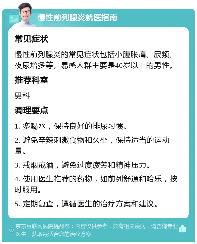 慢性前列腺炎就医指南 常见症状 慢性前列腺炎的常见症状包括小腹胀痛、尿频、夜尿增多等。易感人群主要是40岁以上的男性。 推荐科室 男科 调理要点 1. 多喝水，保持良好的排尿习惯。 2. 避免辛辣刺激食物和久坐，保持适当的运动量。 3. 戒烟戒酒，避免过度疲劳和精神压力。 4. 使用医生推荐的药物，如前列舒通和哈乐，按时服用。 5. 定期复查，遵循医生的治疗方案和建议。