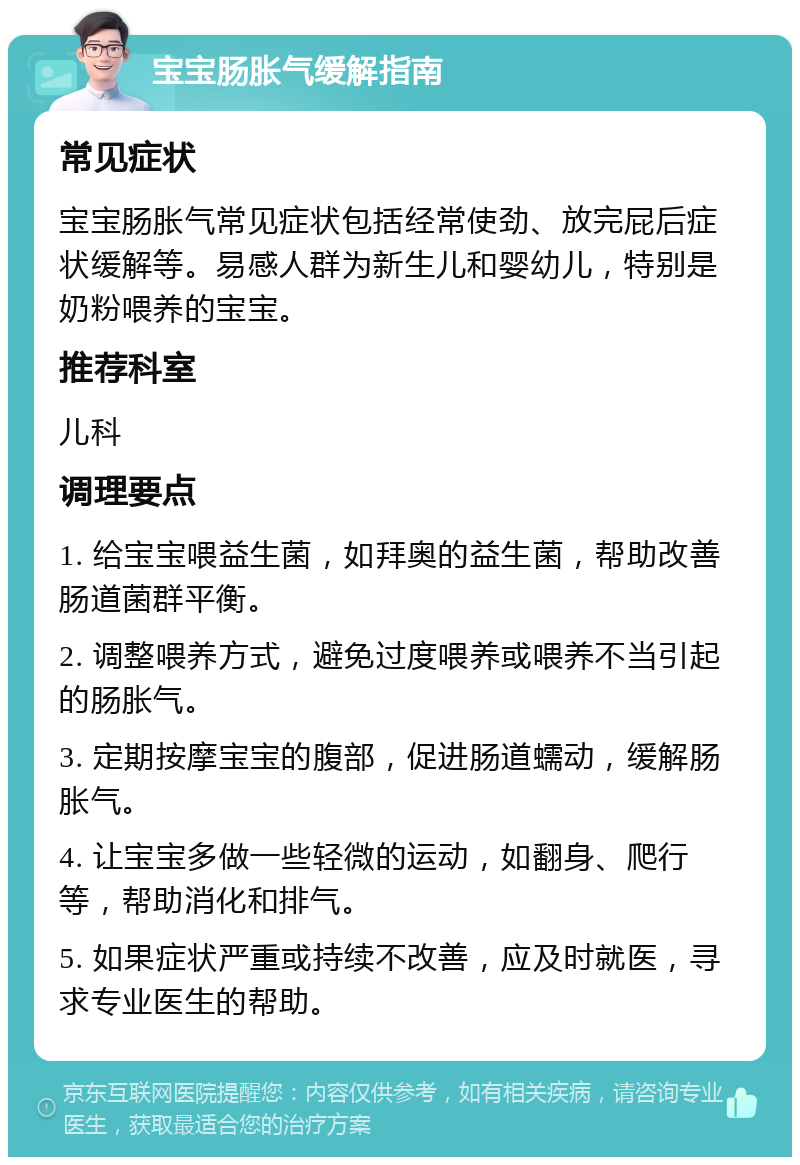 宝宝肠胀气缓解指南 常见症状 宝宝肠胀气常见症状包括经常使劲、放完屁后症状缓解等。易感人群为新生儿和婴幼儿，特别是奶粉喂养的宝宝。 推荐科室 儿科 调理要点 1. 给宝宝喂益生菌，如拜奥的益生菌，帮助改善肠道菌群平衡。 2. 调整喂养方式，避免过度喂养或喂养不当引起的肠胀气。 3. 定期按摩宝宝的腹部，促进肠道蠕动，缓解肠胀气。 4. 让宝宝多做一些轻微的运动，如翻身、爬行等，帮助消化和排气。 5. 如果症状严重或持续不改善，应及时就医，寻求专业医生的帮助。