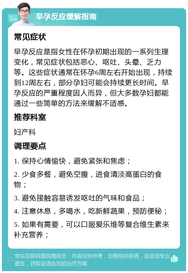 早孕反应缓解指南 常见症状 早孕反应是指女性在怀孕初期出现的一系列生理变化，常见症状包括恶心、呕吐、头晕、乏力等。这些症状通常在怀孕6周左右开始出现，持续到12周左右，部分孕妇可能会持续更长时间。早孕反应的严重程度因人而异，但大多数孕妇都能通过一些简单的方法来缓解不适感。 推荐科室 妇产科 调理要点 1. 保持心情愉快，避免紧张和焦虑； 2. 少食多餐，避免空腹，进食清淡高蛋白的食物； 3. 避免接触容易诱发呕吐的气味和食品； 4. 注意休息，多喝水，吃新鲜蔬果，预防便秘； 5. 如果有需要，可以口服爱乐维等复合维生素来补充营养；