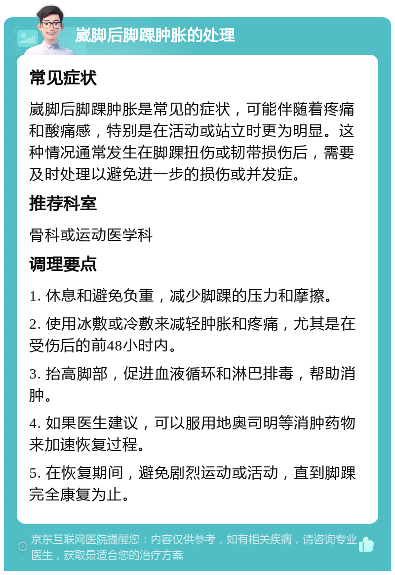 崴脚后脚踝肿胀的处理 常见症状 崴脚后脚踝肿胀是常见的症状，可能伴随着疼痛和酸痛感，特别是在活动或站立时更为明显。这种情况通常发生在脚踝扭伤或韧带损伤后，需要及时处理以避免进一步的损伤或并发症。 推荐科室 骨科或运动医学科 调理要点 1. 休息和避免负重，减少脚踝的压力和摩擦。 2. 使用冰敷或冷敷来减轻肿胀和疼痛，尤其是在受伤后的前48小时内。 3. 抬高脚部，促进血液循环和淋巴排毒，帮助消肿。 4. 如果医生建议，可以服用地奥司明等消肿药物来加速恢复过程。 5. 在恢复期间，避免剧烈运动或活动，直到脚踝完全康复为止。