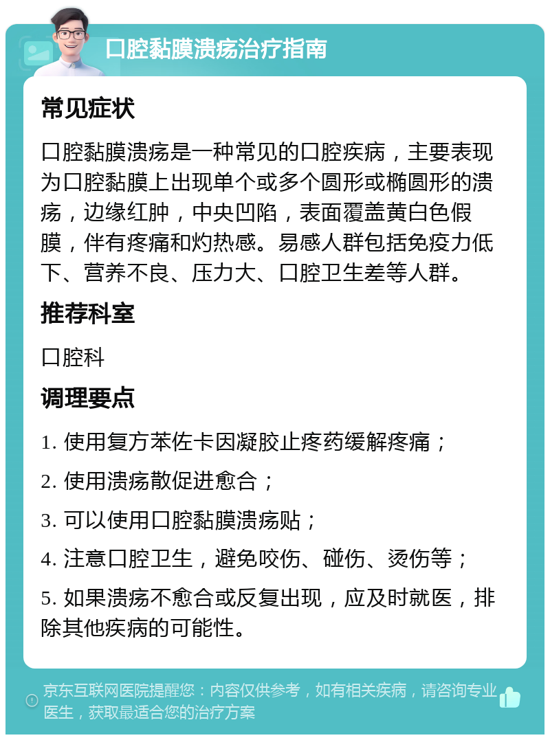 口腔黏膜溃疡治疗指南 常见症状 口腔黏膜溃疡是一种常见的口腔疾病，主要表现为口腔黏膜上出现单个或多个圆形或椭圆形的溃疡，边缘红肿，中央凹陷，表面覆盖黄白色假膜，伴有疼痛和灼热感。易感人群包括免疫力低下、营养不良、压力大、口腔卫生差等人群。 推荐科室 口腔科 调理要点 1. 使用复方苯佐卡因凝胶止疼药缓解疼痛； 2. 使用溃疡散促进愈合； 3. 可以使用口腔黏膜溃疡贴； 4. 注意口腔卫生，避免咬伤、碰伤、烫伤等； 5. 如果溃疡不愈合或反复出现，应及时就医，排除其他疾病的可能性。