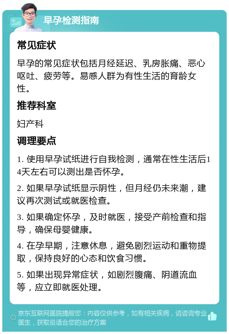 早孕检测指南 常见症状 早孕的常见症状包括月经延迟、乳房胀痛、恶心呕吐、疲劳等。易感人群为有性生活的育龄女性。 推荐科室 妇产科 调理要点 1. 使用早孕试纸进行自我检测，通常在性生活后14天左右可以测出是否怀孕。 2. 如果早孕试纸显示阴性，但月经仍未来潮，建议再次测试或就医检查。 3. 如果确定怀孕，及时就医，接受产前检查和指导，确保母婴健康。 4. 在孕早期，注意休息，避免剧烈运动和重物提取，保持良好的心态和饮食习惯。 5. 如果出现异常症状，如剧烈腹痛、阴道流血等，应立即就医处理。