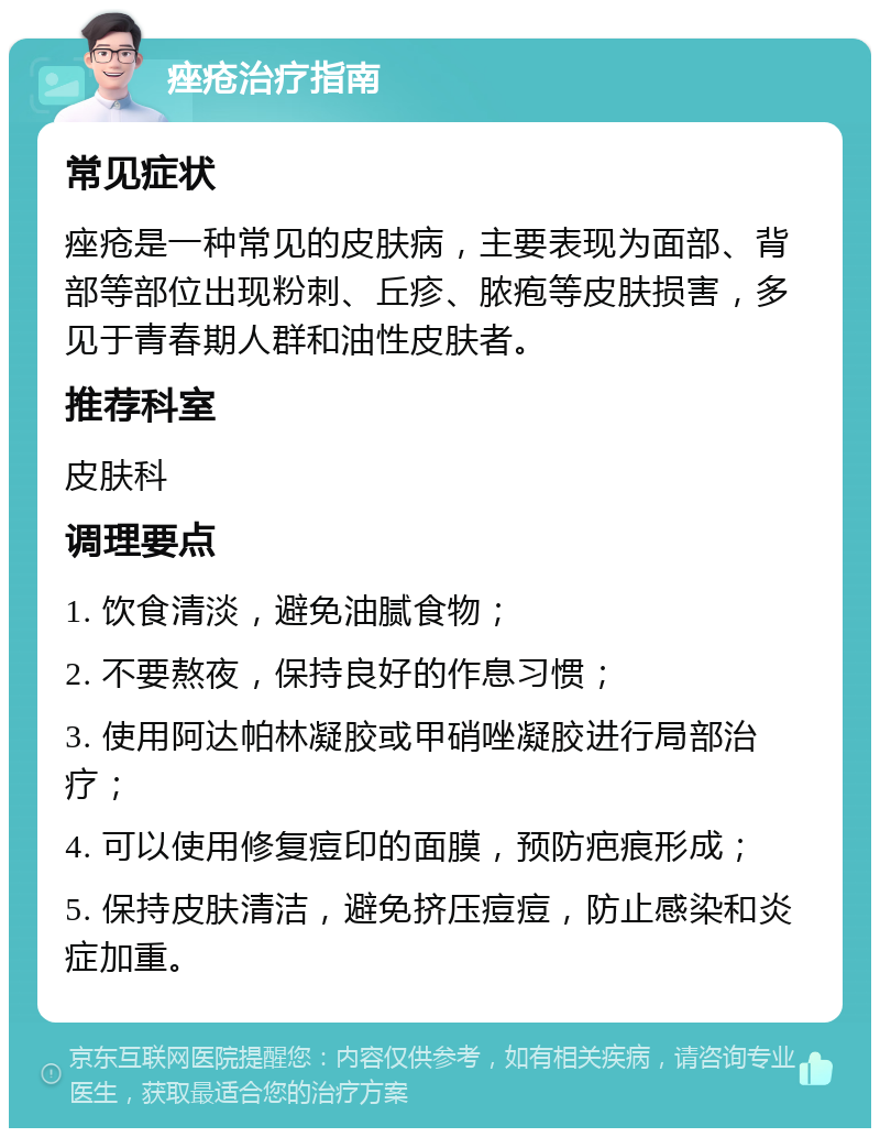 痤疮治疗指南 常见症状 痤疮是一种常见的皮肤病，主要表现为面部、背部等部位出现粉刺、丘疹、脓疱等皮肤损害，多见于青春期人群和油性皮肤者。 推荐科室 皮肤科 调理要点 1. 饮食清淡，避免油腻食物； 2. 不要熬夜，保持良好的作息习惯； 3. 使用阿达帕林凝胶或甲硝唑凝胶进行局部治疗； 4. 可以使用修复痘印的面膜，预防疤痕形成； 5. 保持皮肤清洁，避免挤压痘痘，防止感染和炎症加重。