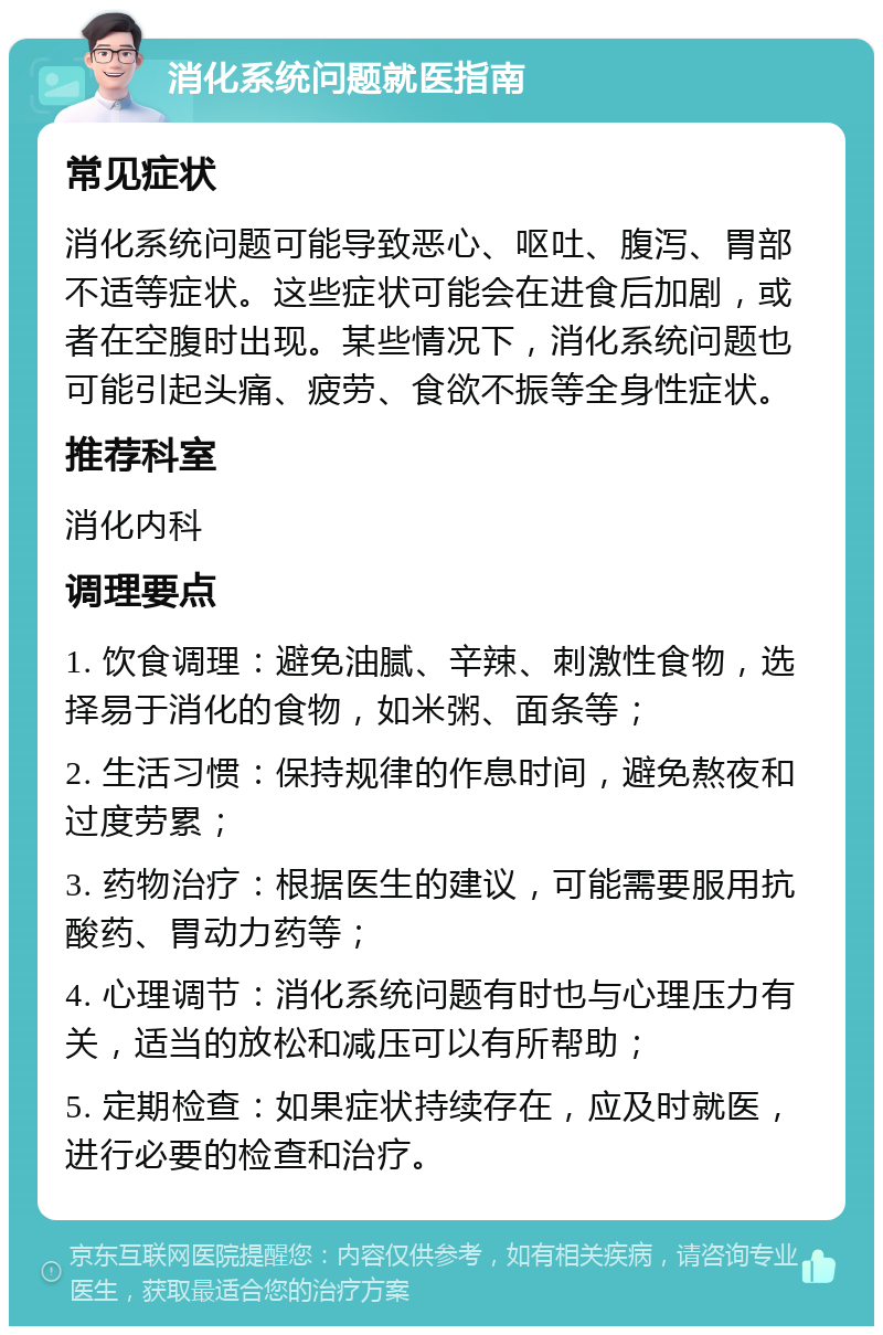 消化系统问题就医指南 常见症状 消化系统问题可能导致恶心、呕吐、腹泻、胃部不适等症状。这些症状可能会在进食后加剧，或者在空腹时出现。某些情况下，消化系统问题也可能引起头痛、疲劳、食欲不振等全身性症状。 推荐科室 消化内科 调理要点 1. 饮食调理：避免油腻、辛辣、刺激性食物，选择易于消化的食物，如米粥、面条等； 2. 生活习惯：保持规律的作息时间，避免熬夜和过度劳累； 3. 药物治疗：根据医生的建议，可能需要服用抗酸药、胃动力药等； 4. 心理调节：消化系统问题有时也与心理压力有关，适当的放松和减压可以有所帮助； 5. 定期检查：如果症状持续存在，应及时就医，进行必要的检查和治疗。