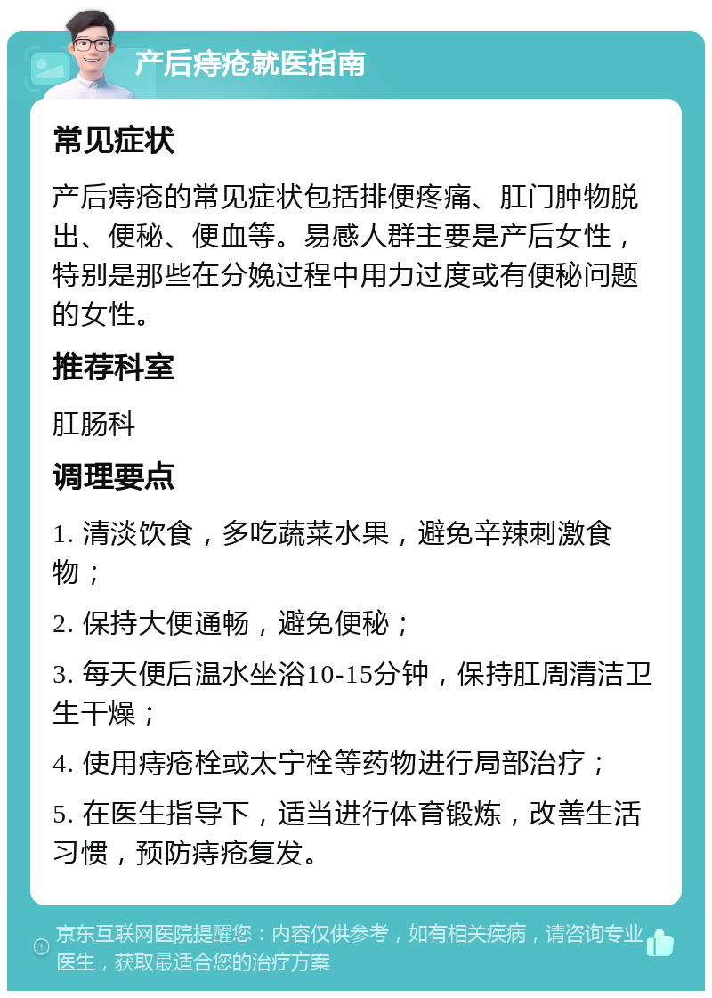 产后痔疮就医指南 常见症状 产后痔疮的常见症状包括排便疼痛、肛门肿物脱出、便秘、便血等。易感人群主要是产后女性，特别是那些在分娩过程中用力过度或有便秘问题的女性。 推荐科室 肛肠科 调理要点 1. 清淡饮食，多吃蔬菜水果，避免辛辣刺激食物； 2. 保持大便通畅，避免便秘； 3. 每天便后温水坐浴10-15分钟，保持肛周清洁卫生干燥； 4. 使用痔疮栓或太宁栓等药物进行局部治疗； 5. 在医生指导下，适当进行体育锻炼，改善生活习惯，预防痔疮复发。