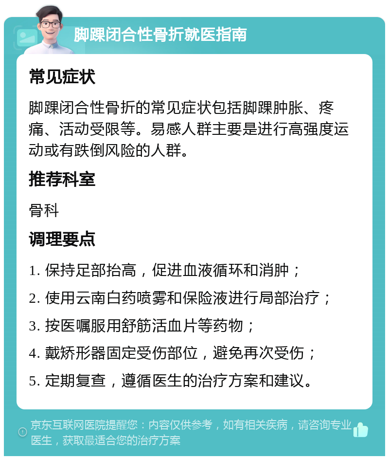 脚踝闭合性骨折就医指南 常见症状 脚踝闭合性骨折的常见症状包括脚踝肿胀、疼痛、活动受限等。易感人群主要是进行高强度运动或有跌倒风险的人群。 推荐科室 骨科 调理要点 1. 保持足部抬高，促进血液循环和消肿； 2. 使用云南白药喷雾和保险液进行局部治疗； 3. 按医嘱服用舒筋活血片等药物； 4. 戴矫形器固定受伤部位，避免再次受伤； 5. 定期复查，遵循医生的治疗方案和建议。