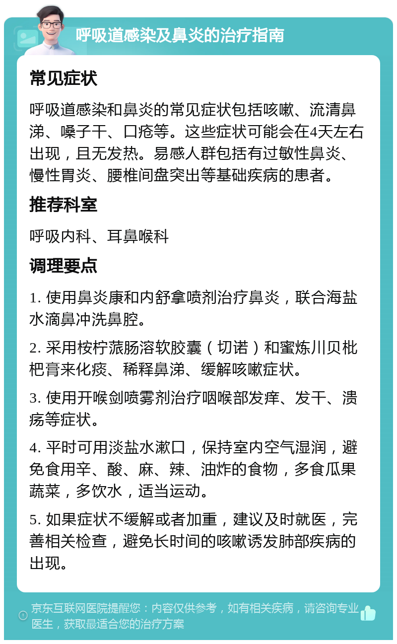 呼吸道感染及鼻炎的治疗指南 常见症状 呼吸道感染和鼻炎的常见症状包括咳嗽、流清鼻涕、嗓子干、口疮等。这些症状可能会在4天左右出现，且无发热。易感人群包括有过敏性鼻炎、慢性胃炎、腰椎间盘突出等基础疾病的患者。 推荐科室 呼吸内科、耳鼻喉科 调理要点 1. 使用鼻炎康和内舒拿喷剂治疗鼻炎，联合海盐水滴鼻冲洗鼻腔。 2. 采用桉柠蒎肠溶软胶囊（切诺）和蜜炼川贝枇杷膏来化痰、稀释鼻涕、缓解咳嗽症状。 3. 使用开喉剑喷雾剂治疗咽喉部发痒、发干、溃疡等症状。 4. 平时可用淡盐水漱口，保持室内空气湿润，避免食用辛、酸、麻、辣、油炸的食物，多食瓜果蔬菜，多饮水，适当运动。 5. 如果症状不缓解或者加重，建议及时就医，完善相关检查，避免长时间的咳嗽诱发肺部疾病的出现。