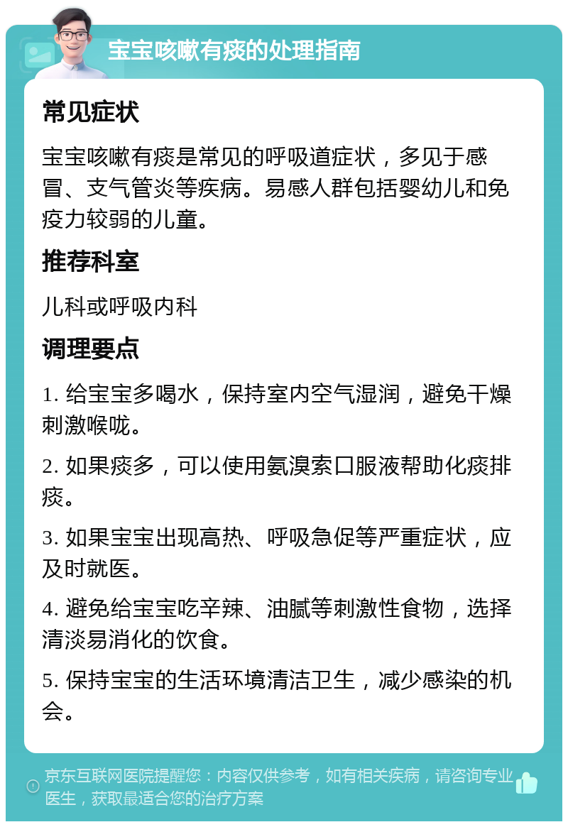 宝宝咳嗽有痰的处理指南 常见症状 宝宝咳嗽有痰是常见的呼吸道症状，多见于感冒、支气管炎等疾病。易感人群包括婴幼儿和免疫力较弱的儿童。 推荐科室 儿科或呼吸内科 调理要点 1. 给宝宝多喝水，保持室内空气湿润，避免干燥刺激喉咙。 2. 如果痰多，可以使用氨溴索口服液帮助化痰排痰。 3. 如果宝宝出现高热、呼吸急促等严重症状，应及时就医。 4. 避免给宝宝吃辛辣、油腻等刺激性食物，选择清淡易消化的饮食。 5. 保持宝宝的生活环境清洁卫生，减少感染的机会。