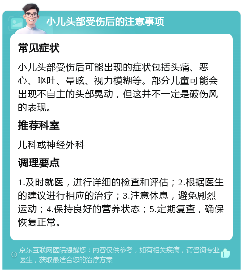 小儿头部受伤后的注意事项 常见症状 小儿头部受伤后可能出现的症状包括头痛、恶心、呕吐、晕眩、视力模糊等。部分儿童可能会出现不自主的头部晃动，但这并不一定是破伤风的表现。 推荐科室 儿科或神经外科 调理要点 1.及时就医，进行详细的检查和评估；2.根据医生的建议进行相应的治疗；3.注意休息，避免剧烈运动；4.保持良好的营养状态；5.定期复查，确保恢复正常。