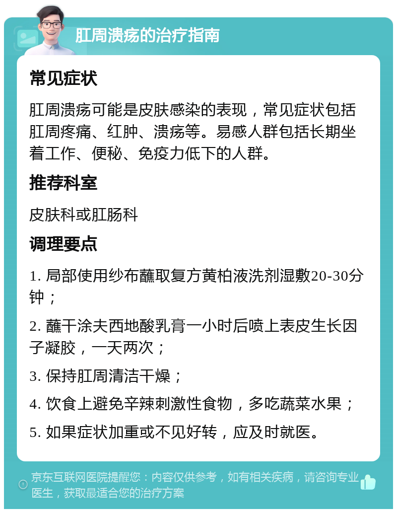 肛周溃疡的治疗指南 常见症状 肛周溃疡可能是皮肤感染的表现，常见症状包括肛周疼痛、红肿、溃疡等。易感人群包括长期坐着工作、便秘、免疫力低下的人群。 推荐科室 皮肤科或肛肠科 调理要点 1. 局部使用纱布蘸取复方黄柏液洗剂湿敷20-30分钟； 2. 蘸干涂夫西地酸乳膏一小时后喷上表皮生长因子凝胶，一天两次； 3. 保持肛周清洁干燥； 4. 饮食上避免辛辣刺激性食物，多吃蔬菜水果； 5. 如果症状加重或不见好转，应及时就医。