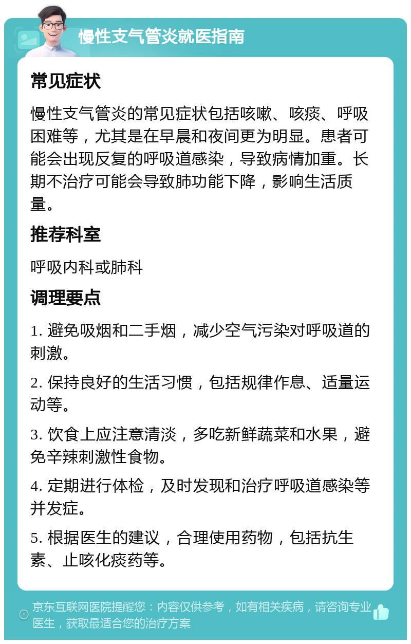 慢性支气管炎就医指南 常见症状 慢性支气管炎的常见症状包括咳嗽、咳痰、呼吸困难等，尤其是在早晨和夜间更为明显。患者可能会出现反复的呼吸道感染，导致病情加重。长期不治疗可能会导致肺功能下降，影响生活质量。 推荐科室 呼吸内科或肺科 调理要点 1. 避免吸烟和二手烟，减少空气污染对呼吸道的刺激。 2. 保持良好的生活习惯，包括规律作息、适量运动等。 3. 饮食上应注意清淡，多吃新鲜蔬菜和水果，避免辛辣刺激性食物。 4. 定期进行体检，及时发现和治疗呼吸道感染等并发症。 5. 根据医生的建议，合理使用药物，包括抗生素、止咳化痰药等。