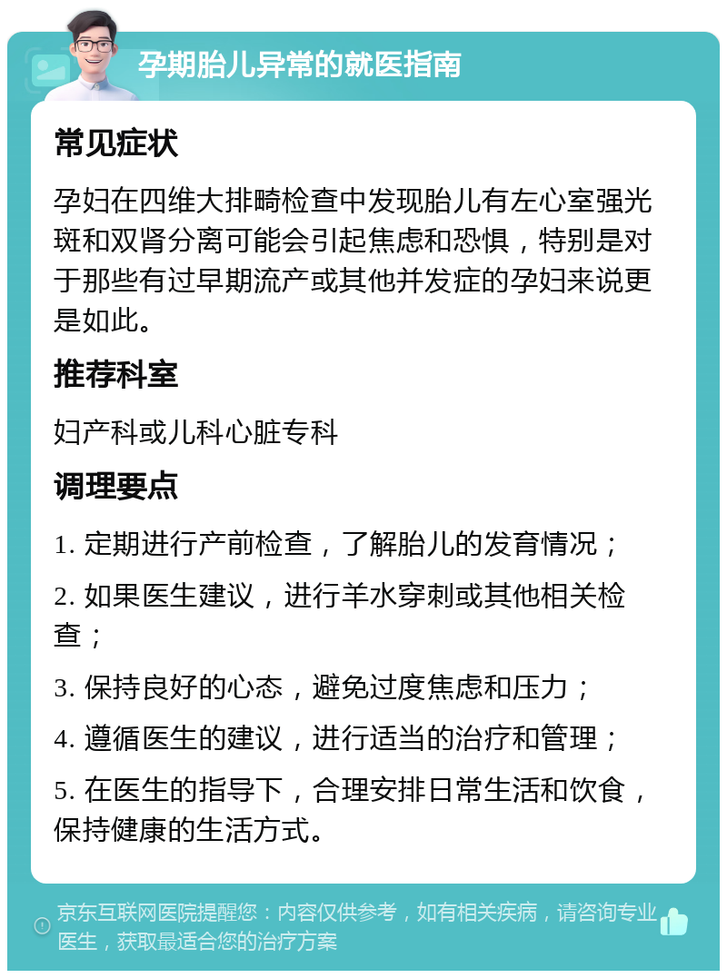 孕期胎儿异常的就医指南 常见症状 孕妇在四维大排畸检查中发现胎儿有左心室强光斑和双肾分离可能会引起焦虑和恐惧，特别是对于那些有过早期流产或其他并发症的孕妇来说更是如此。 推荐科室 妇产科或儿科心脏专科 调理要点 1. 定期进行产前检查，了解胎儿的发育情况； 2. 如果医生建议，进行羊水穿刺或其他相关检查； 3. 保持良好的心态，避免过度焦虑和压力； 4. 遵循医生的建议，进行适当的治疗和管理； 5. 在医生的指导下，合理安排日常生活和饮食，保持健康的生活方式。