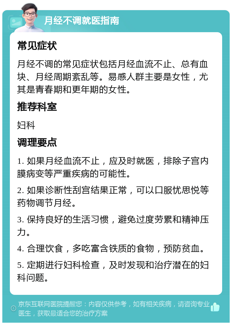 月经不调就医指南 常见症状 月经不调的常见症状包括月经血流不止、总有血块、月经周期紊乱等。易感人群主要是女性，尤其是青春期和更年期的女性。 推荐科室 妇科 调理要点 1. 如果月经血流不止，应及时就医，排除子宫内膜病变等严重疾病的可能性。 2. 如果诊断性刮宫结果正常，可以口服忧思悦等药物调节月经。 3. 保持良好的生活习惯，避免过度劳累和精神压力。 4. 合理饮食，多吃富含铁质的食物，预防贫血。 5. 定期进行妇科检查，及时发现和治疗潜在的妇科问题。