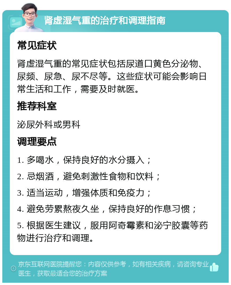 肾虚湿气重的治疗和调理指南 常见症状 肾虚湿气重的常见症状包括尿道口黄色分泌物、尿频、尿急、尿不尽等。这些症状可能会影响日常生活和工作，需要及时就医。 推荐科室 泌尿外科或男科 调理要点 1. 多喝水，保持良好的水分摄入； 2. 忌烟酒，避免刺激性食物和饮料； 3. 适当运动，增强体质和免疫力； 4. 避免劳累熬夜久坐，保持良好的作息习惯； 5. 根据医生建议，服用阿奇霉素和泌宁胶囊等药物进行治疗和调理。