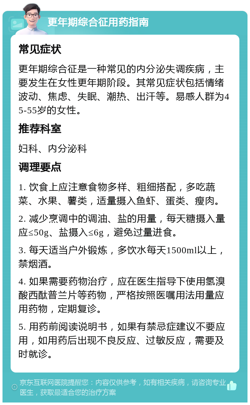 更年期综合征用药指南 常见症状 更年期综合征是一种常见的内分泌失调疾病，主要发生在女性更年期阶段。其常见症状包括情绪波动、焦虑、失眠、潮热、出汗等。易感人群为45-55岁的女性。 推荐科室 妇科、内分泌科 调理要点 1. 饮食上应注意食物多样、粗细搭配，多吃蔬菜、水果、薯类，适量摄入鱼虾、蛋类、瘦肉。 2. 减少烹调中的调油、盐的用量，每天糖摄入量应≤50g、盐摄入≤6g，避免过量进食。 3. 每天适当户外锻炼，多饮水每天1500ml以上，禁烟酒。 4. 如果需要药物治疗，应在医生指导下使用氢溴酸西酞普兰片等药物，严格按照医嘱用法用量应用药物，定期复诊。 5. 用药前阅读说明书，如果有禁忌症建议不要应用，如用药后出现不良反应、过敏反应，需要及时就诊。