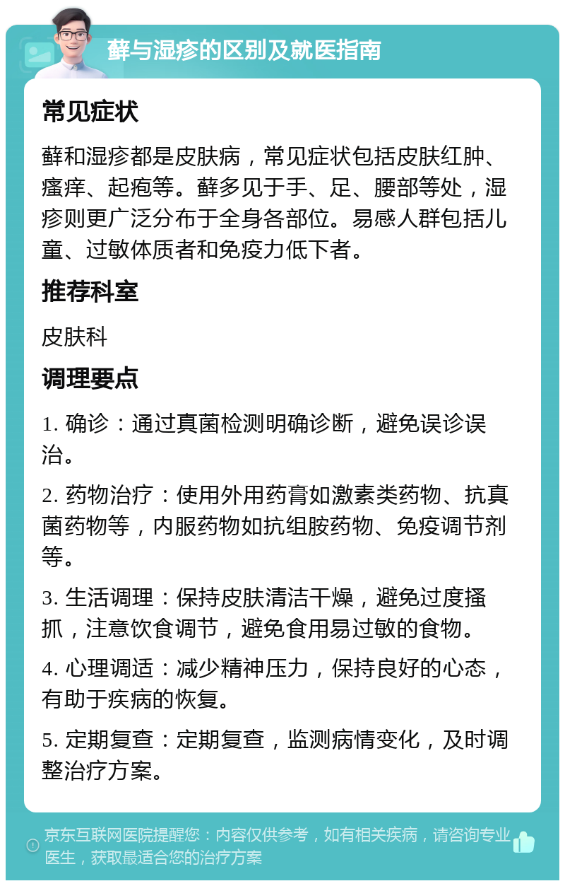 藓与湿疹的区别及就医指南 常见症状 藓和湿疹都是皮肤病，常见症状包括皮肤红肿、瘙痒、起疱等。藓多见于手、足、腰部等处，湿疹则更广泛分布于全身各部位。易感人群包括儿童、过敏体质者和免疫力低下者。 推荐科室 皮肤科 调理要点 1. 确诊：通过真菌检测明确诊断，避免误诊误治。 2. 药物治疗：使用外用药膏如激素类药物、抗真菌药物等，内服药物如抗组胺药物、免疫调节剂等。 3. 生活调理：保持皮肤清洁干燥，避免过度搔抓，注意饮食调节，避免食用易过敏的食物。 4. 心理调适：减少精神压力，保持良好的心态，有助于疾病的恢复。 5. 定期复查：定期复查，监测病情变化，及时调整治疗方案。