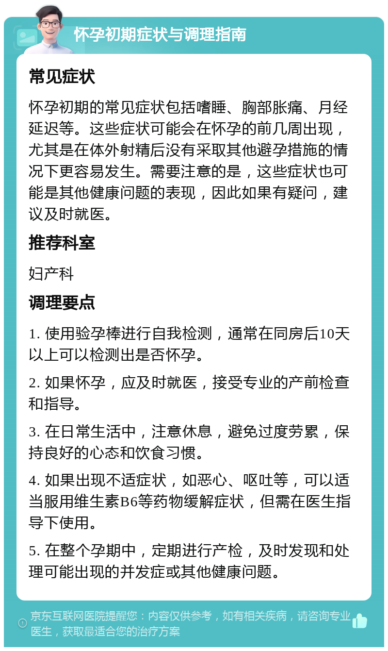 怀孕初期症状与调理指南 常见症状 怀孕初期的常见症状包括嗜睡、胸部胀痛、月经延迟等。这些症状可能会在怀孕的前几周出现，尤其是在体外射精后没有采取其他避孕措施的情况下更容易发生。需要注意的是，这些症状也可能是其他健康问题的表现，因此如果有疑问，建议及时就医。 推荐科室 妇产科 调理要点 1. 使用验孕棒进行自我检测，通常在同房后10天以上可以检测出是否怀孕。 2. 如果怀孕，应及时就医，接受专业的产前检查和指导。 3. 在日常生活中，注意休息，避免过度劳累，保持良好的心态和饮食习惯。 4. 如果出现不适症状，如恶心、呕吐等，可以适当服用维生素B6等药物缓解症状，但需在医生指导下使用。 5. 在整个孕期中，定期进行产检，及时发现和处理可能出现的并发症或其他健康问题。