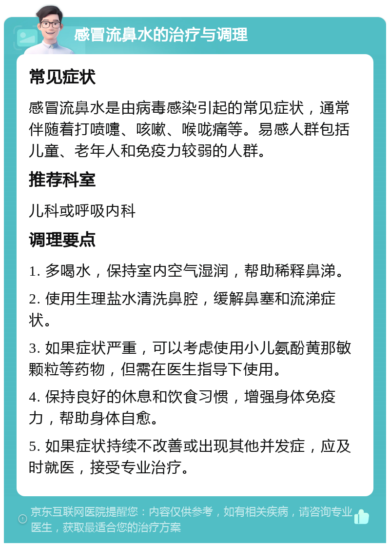 感冒流鼻水的治疗与调理 常见症状 感冒流鼻水是由病毒感染引起的常见症状，通常伴随着打喷嚏、咳嗽、喉咙痛等。易感人群包括儿童、老年人和免疫力较弱的人群。 推荐科室 儿科或呼吸内科 调理要点 1. 多喝水，保持室内空气湿润，帮助稀释鼻涕。 2. 使用生理盐水清洗鼻腔，缓解鼻塞和流涕症状。 3. 如果症状严重，可以考虑使用小儿氨酚黄那敏颗粒等药物，但需在医生指导下使用。 4. 保持良好的休息和饮食习惯，增强身体免疫力，帮助身体自愈。 5. 如果症状持续不改善或出现其他并发症，应及时就医，接受专业治疗。