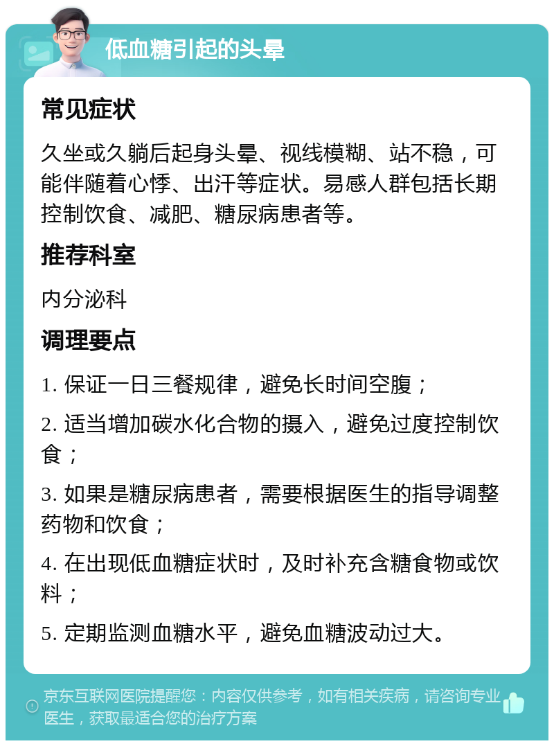 低血糖引起的头晕 常见症状 久坐或久躺后起身头晕、视线模糊、站不稳，可能伴随着心悸、出汗等症状。易感人群包括长期控制饮食、减肥、糖尿病患者等。 推荐科室 内分泌科 调理要点 1. 保证一日三餐规律，避免长时间空腹； 2. 适当增加碳水化合物的摄入，避免过度控制饮食； 3. 如果是糖尿病患者，需要根据医生的指导调整药物和饮食； 4. 在出现低血糖症状时，及时补充含糖食物或饮料； 5. 定期监测血糖水平，避免血糖波动过大。