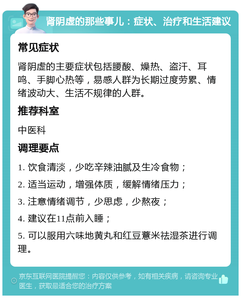 肾阴虚的那些事儿：症状、治疗和生活建议 常见症状 肾阴虚的主要症状包括腰酸、燥热、盗汗、耳鸣、手脚心热等，易感人群为长期过度劳累、情绪波动大、生活不规律的人群。 推荐科室 中医科 调理要点 1. 饮食清淡，少吃辛辣油腻及生冷食物； 2. 适当运动，增强体质，缓解情绪压力； 3. 注意情绪调节，少思虑，少熬夜； 4. 建议在11点前入睡； 5. 可以服用六味地黄丸和红豆薏米祛湿茶进行调理。