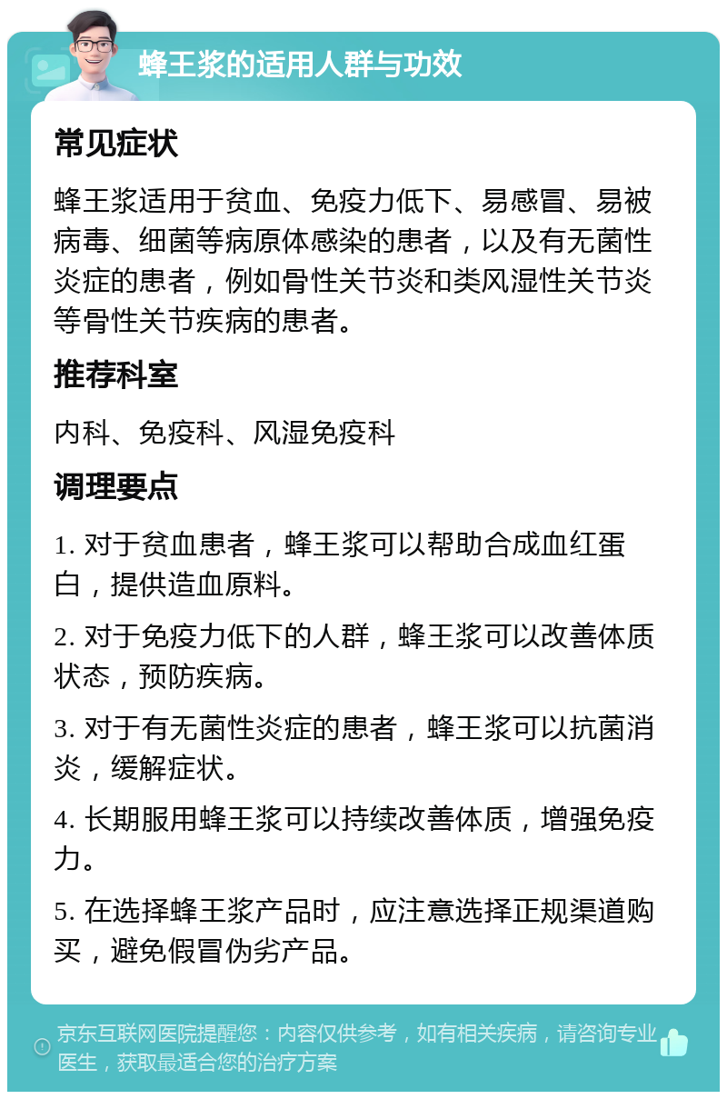 蜂王浆的适用人群与功效 常见症状 蜂王浆适用于贫血、免疫力低下、易感冒、易被病毒、细菌等病原体感染的患者，以及有无菌性炎症的患者，例如骨性关节炎和类风湿性关节炎等骨性关节疾病的患者。 推荐科室 内科、免疫科、风湿免疫科 调理要点 1. 对于贫血患者，蜂王浆可以帮助合成血红蛋白，提供造血原料。 2. 对于免疫力低下的人群，蜂王浆可以改善体质状态，预防疾病。 3. 对于有无菌性炎症的患者，蜂王浆可以抗菌消炎，缓解症状。 4. 长期服用蜂王浆可以持续改善体质，增强免疫力。 5. 在选择蜂王浆产品时，应注意选择正规渠道购买，避免假冒伪劣产品。