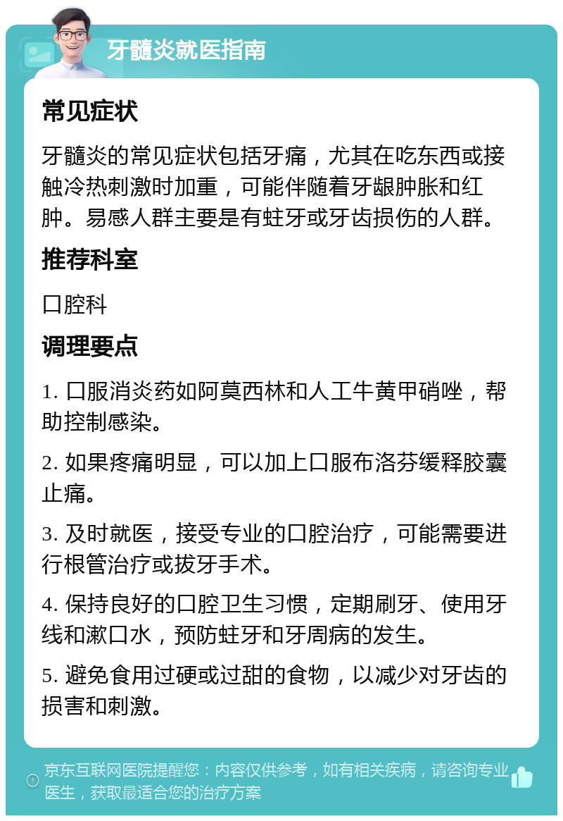 牙髓炎就医指南 常见症状 牙髓炎的常见症状包括牙痛，尤其在吃东西或接触冷热刺激时加重，可能伴随着牙龈肿胀和红肿。易感人群主要是有蛀牙或牙齿损伤的人群。 推荐科室 口腔科 调理要点 1. 口服消炎药如阿莫西林和人工牛黄甲硝唑，帮助控制感染。 2. 如果疼痛明显，可以加上口服布洛芬缓释胶囊止痛。 3. 及时就医，接受专业的口腔治疗，可能需要进行根管治疗或拔牙手术。 4. 保持良好的口腔卫生习惯，定期刷牙、使用牙线和漱口水，预防蛀牙和牙周病的发生。 5. 避免食用过硬或过甜的食物，以减少对牙齿的损害和刺激。