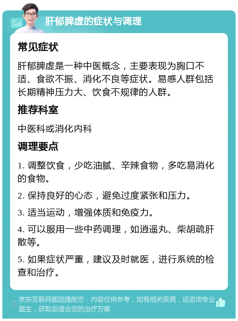 肝郁脾虚的症状与调理 常见症状 肝郁脾虚是一种中医概念，主要表现为胸口不适、食欲不振、消化不良等症状。易感人群包括长期精神压力大、饮食不规律的人群。 推荐科室 中医科或消化内科 调理要点 1. 调整饮食，少吃油腻、辛辣食物，多吃易消化的食物。 2. 保持良好的心态，避免过度紧张和压力。 3. 适当运动，增强体质和免疫力。 4. 可以服用一些中药调理，如逍遥丸、柴胡疏肝散等。 5. 如果症状严重，建议及时就医，进行系统的检查和治疗。